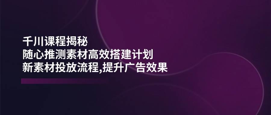 千川课程揭秘：随心推测素材高效搭建计划,新素材投放流程,提升广告效果-晓贤资源网