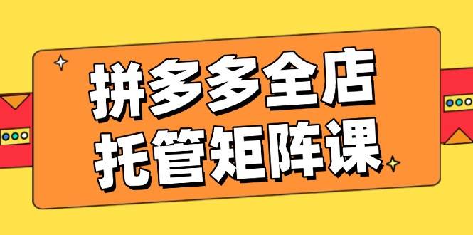 拼多多全店托管矩阵课，盈利动销玩法，高效计划设置，提升店铺效益-晓贤资源网